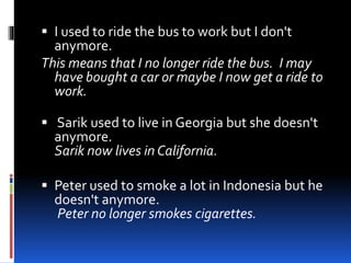  I used to ride the bus to work but I don't 
anymore. 
This means that I no longer ride the bus. I may 
have bought a car or maybe I now get a ride to 
work. 
 Sarik used to live in Georgia but she doesn't 
anymore. 
Sarik now lives in California. 
 Peter used to smoke a lot in Indonesia but he 
doesn't anymore. 
Peter no longer smokes cigarettes. 
 
