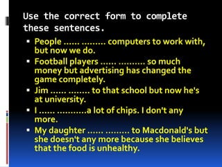 Use the correct form to complete 
these sentences. 
 People ...... ……… computers to work with, 
but now we do. 
 Football players ...... ………. so much 
money but advertising has changed the 
game completely. 
 Jim ...... …….. to that school but now he's 
at university. 
 I ...... ………..a lot of chips. I don't any 
more. 
 My daughter ...... ……… to Macdonald's but 
she doesn't any more because she believes 
that the food is unhealthy. 
 