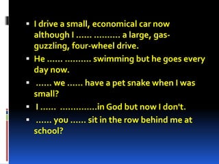  I drive a small, economical car now 
although I ...... ………. a large, gas-guzzling, 
four-wheel drive. 
 He ...... ………. swimming but he goes every 
day now. 
 ...... we ...... have a pet snake when I was 
small? 
 I ...... …………..in God but now I don't. 
 ...... you ...... sit in the row behind me at 
school? 
 