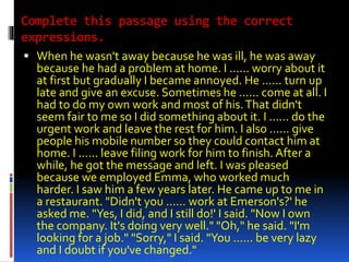 Complete this passage using the correct 
expressions. 
 When he wasn't away because he was ill, he was away 
because he had a problem at home. I ...... worry about it 
at first but gradually I became annoyed. He ...... turn up 
late and give an excuse. Sometimes he ...... come at all. I 
had to do my own work and most of his. That didn't 
seem fair to me so I did something about it. I ...... do the 
urgent work and leave the rest for him. I also ...... give 
people his mobile number so they could contact him at 
home. I ...... leave filing work for him to finish. After a 
while, he got the message and left. I was pleased 
because we employed Emma, who worked much 
harder. I saw him a few years later. He came up to me in 
a restaurant. "Didn't you ...... work at Emerson's?' he 
asked me. "Yes, I did, and I still do!' I said. "Now I own 
the company. It's doing very well." "Oh," he said. "I'm 
looking for a job." "Sorry," I said. "You ...... be very lazy 
and I doubt if you've changed." 
 