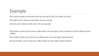 Example
She used to sleep so late when she was young (in fact she sleeps on time)
She didnt use to sleep so late when she was young
Did she use to sleep so late when she was young?
My brother used to drink some coffee when she was high school student (in fact he doesnt drink
coffee)
My brother didnt use to drink any coffee when she was high school student
Did my brother use to drink any coffee when she was high school student?
 