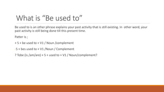 What is “Be used to”
Be used to is an other phrase explains your past activity that is still existing. In other word, your
past activity is still being done till this present time.
Patter is ;
+ S + be used to + V1 / Noun /complement
-S + bes used to + V1 /Noun / Complement
? Tobe (is /am/are) + S + used to + V1 / Noun/complement?
 