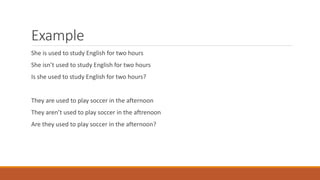 Example
She is used to study English for two hours
She isn’t used to study English for two hours
Is she used to study English for two hours?
They are used to play soccer in the afternoon
They aren’t used to play soccer in the aftrenoon
Are they used to play soccer in the afternoon?
 