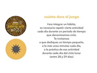 cuánto dura el juego
Para integrar un hábito,
es necesario repetir cierta actividad
cada día durante un periodo de tiempo
que denominamos ciclo.
Te invitamos
a que dediques un tiempo pequeño,
a lo más unos minutos cada día,
a la práctica de esa actividad
durante cada día del ciclo lunar
(entre 28 y 29 días)
 