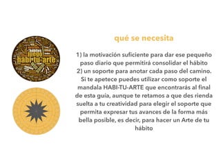 qué se necesita
1) la motivación suﬁciente para dar ese pequeño
paso diario que permitirá consolidar el hábito
2) un soporte para anotar cada paso del camino.
Si te apetece puedes utilizar como soporte el
mandala HABI-TU-ARTE que encontrarás al ﬁnal
de esta guía, aunque te retamos a que des rienda
suelta a tu creatividad para elegir el soporte que
permita expresar tus avances de la forma más
bella posible, es decir, para hacer un Arte de tu
hábito
 