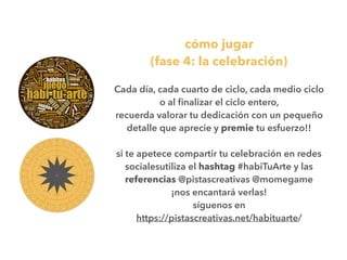 cómo jugar
(fase 4: la celebración)
Cada día, cada cuarto de ciclo, cada medio ciclo
o al ﬁnalizar el ciclo entero,
recuerda valorar tu dedicación con un pequeño
detalle que aprecie y premie tu esfuerzo!!
si te apetece compartir tu celebración en redes
socialesutiliza el hashtag #habiTuArte y las
referencias @pistascreativas @momegame
¡nos encantará verlas!
síguenos en
https://pistascreativas.net/habituarte/
 