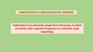 HABITUATION IS A NON-ASSOCIATIVE LEARNING
Habituation is an extremely simple form of learning, in which
an animal, after a period of exposure to a stimulus, stops
responding.
 