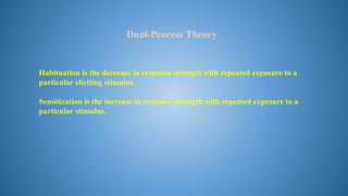 Habituation is the decrease in response strength with repeated exposure to a
particular eliciting stimulus.
Sensitization is the increase in response strength with repeated exposure to a
particular stimulus.
Dual-Process Theory
 