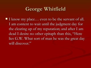 George Whitfield
   I know my place… even to be the servant of all.
    I am content to wait until the judgment day for
    the clearing up of my reputation; and after I am
    dead I desire no other epitaph than this, “Here
    lies G.W. What sort of man he was the great day
    will discover.”
 