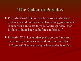 The Calcutta Paradox
   Proverbs 25:6-7 “Do not exalt yourself in the king's
    presence, and do not claim a place among great men; it
    is better for him to say to you, "Come up here," than
    for him to humiliate you before a nobleman.”

   Proverbs 27:2 “Let another praise you, and not your
    own mouth; someone else, and not your own lips.”
       People will fill what is lacking and empty what it too full…
 