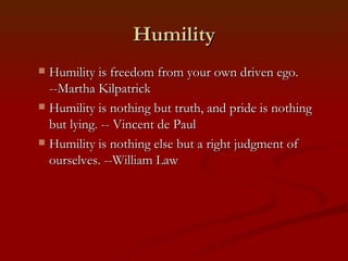 Humility
 Humility is freedom from your own driven ego.
  --Martha Kilpatrick
 Humility is nothing but truth, and pride is nothing
  but lying. -- Vincent de Paul
 Humility is nothing else but a right judgment of
  ourselves. --William Law
 