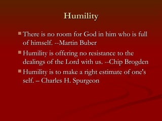 Humility
 There is no room for God in him who is full
  of himself. --Martin Buber
 Humility is offering no resistance to the
  dealings of the Lord with us. --Chip Brogden
 Humility is to make a right estimate of one's
  self. – Charles H. Spurgeon
 