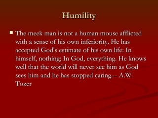 Humility
   The meek man is not a human mouse afflicted
    with a sense of his own inferiority. He has
    accepted God's estimate of his own life: In
    himself, nothing; In God, everything. He knows
    well that the world will never see him as God
    sees him and he has stopped caring.-- A.W.
    Tozer
 