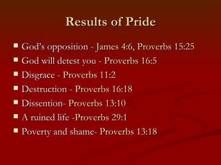 Results of Pride
   God’s opposition - James 4:6, Proverbs 15:25
   God will detest you - Proverbs 16:5
   Disgrace - Proverbs 11:2
   Destruction - Proverbs 16:18
   Dissention- Proverbs 13:10
   A ruined life -Proverbs 29:1
   Poverty and shame- Proverbs 13:18
 