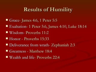 Results of Humility
   Grace- James 4:6, 1 Peter 5:5
   Exaltation- 1 Peter 5:6, James 4:10, Luke 18:14
   Wisdom- Proverbs 11:2
   Honor - Proverbs 15:33
   Deliverance from wrath- Zephaniah 2:3
   Greatness - Matthew 18:4
   Wealth and life- Proverbs 22:4
 