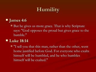 Humility
   James 4:6
       But he gives us more grace. That is why Scripture
        says: "God opposes the proud but gives grace to the
        humble."
   Luke 18:14
       "I tell you that this man, rather than the other, went
        home justified before God. For everyone who exalts
        himself will be humbled, and he who humbles
        himself will be exalted."
 
