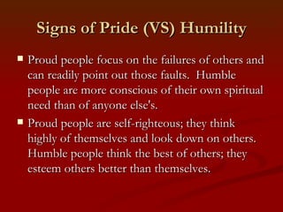 Signs of Pride (VS) Humility
   Proud people focus on the failures of others and
    can readily point out those faults. Humble
    people are more conscious of their own spiritual
    need than of anyone else's.
   Proud people are self-righteous; they think
    highly of themselves and look down on others.
    Humble people think the best of others; they
    esteem others better than themselves.
 