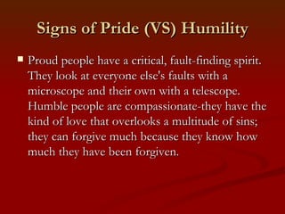 Signs of Pride (VS) Humility
   Proud people have a critical, fault-finding spirit.
    They look at everyone else's faults with a
    microscope and their own with a telescope.
    Humble people are compassionate-they have the
    kind of love that overlooks a multitude of sins;
    they can forgive much because they know how
    much they have been forgiven.
 