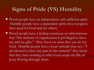 Signs of Pride (VS) Humility
   Proud people have an independent, self-sufficient spirit.
     Humble people have a dependent spirit; they recognize
    their need for God and for others.
   Proud people have a feeling-conscious or subconscious
    that "this ministry or organization is privileged to have
    me and my gifts." They focus on what they can do for
    God. Humble people have a heart attitude that says. "I
    am blessed to have any part in this ministry" they know
    that they have nothing to offer God except the life of
    Jesus flowing through them.
 