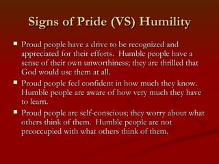 Signs of Pride (VS) Humility
   Proud people have a drive to be recognized and
    appreciated for their efforts. Humble people have a
    sense of their own unworthiness; they are thrilled that
    God would use them at all.
   Proud people feel confident in how much they know.
    Humble people are aware of how very much they have
    to learn.
   Proud people are self-conscious; they worry about what
    others think of them. Humble people are not
    preoccupied with what others think of them.
 
