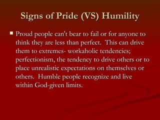 Signs of Pride (VS) Humility
   Proud people can't bear to fail or for anyone to
    think they are less than perfect. This can drive
    them to extremes- workaholic tendencies;
    perfectionism, the tendency to drive others or to
    place unrealistic expectations on themselves or
    others. Humble people recognize and live
    within God-given limits.
 