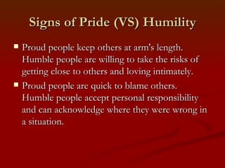 Signs of Pride (VS) Humility
   Proud people keep others at arm's length.
    Humble people are willing to take the risks of
    getting close to others and loving intimately.
   Proud people are quick to blame others.
    Humble people accept personal responsibility
    and can acknowledge where they were wrong in
    a situation.
 