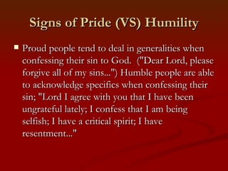 Signs of Pride (VS) Humility
   Proud people tend to deal in generalities when
    confessing their sin to God. ("Dear Lord, please
    forgive all of my sins...") Humble people are able
    to acknowledge specifics when confessing their
    sin; "Lord I agree with you that I have been
    ungrateful lately; I confess that I am being
    selfish; I have a critical spirit; I have
    resentment..."
 