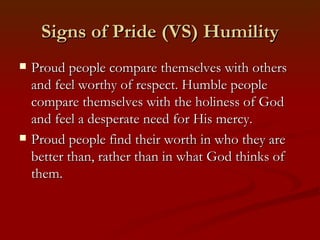 Signs of Pride (VS) Humility
   Proud people compare themselves with others
    and feel worthy of respect. Humble people
    compare themselves with the holiness of God
    and feel a desperate need for His mercy.
   Proud people find their worth in who they are
    better than, rather than in what God thinks of
    them.
 