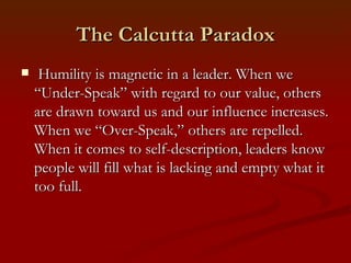 The Calcutta Paradox
    Humility is magnetic in a leader. When we
    “Under-Speak” with regard to our value, others
    are drawn toward us and our influence increases.
    When we “Over-Speak,” others are repelled.
    When it comes to self-description, leaders know
    people will fill what is lacking and empty what it
    too full.
 