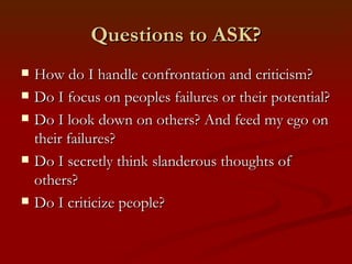 Questions to ASK?
   How do I handle confrontation and criticism?
   Do I focus on peoples failures or their potential?
   Do I look down on others? And feed my ego on
    their failures?
   Do I secretly think slanderous thoughts of
    others?
   Do I criticize people?
 