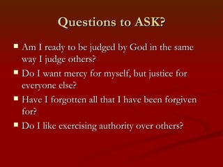 Questions to ASK?
   Am I ready to be judged by God in the same
    way I judge others?
   Do I want mercy for myself, but justice for
    everyone else?
   Have I forgotten all that I have been forgiven
    for?
   Do I like exercising authority over others?
 