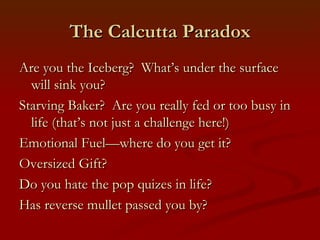 The Calcutta Paradox
Are you the Iceberg? What’s under the surface
  will sink you?
Starving Baker? Are you really fed or too busy in
  life (that’s not just a challenge here!)
Emotional Fuel—where do you get it?
Oversized Gift?
Do you hate the pop quizes in life?
Has reverse mullet passed you by?
 