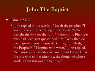 John The Baptist
    John 1:23-26
       John replied in the words of Isaiah the prophet, "I
        am the voice of one calling in the desert, 'Make
        straight the way for the Lord.' "Now some Pharisees
        who had been sent questioned him, "Why then do
        you baptize if you are not the Christ, nor Elijah, nor
        the Prophet?" "I baptize with water," John replied,
        "but among you stands one you do not know. He is
        the one who comes after me, the thongs of whose
        sandals I am not worthy to untie."
 