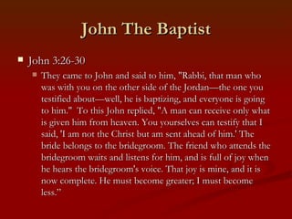 John The Baptist
   John 3:26-30
       They came to John and said to him, "Rabbi, that man who
        was with you on the other side of the Jordan—the one you
        testified about—well, he is baptizing, and everyone is going
        to him."  To this John replied, "A man can receive only what
        is given him from heaven. You yourselves can testify that I
        said, 'I am not the Christ but am sent ahead of him.' The
        bride belongs to the bridegroom. The friend who attends the
        bridegroom waits and listens for him, and is full of joy when
        he hears the bridegroom's voice. That joy is mine, and it is
        now complete. He must become greater; I must become
        less.”
 