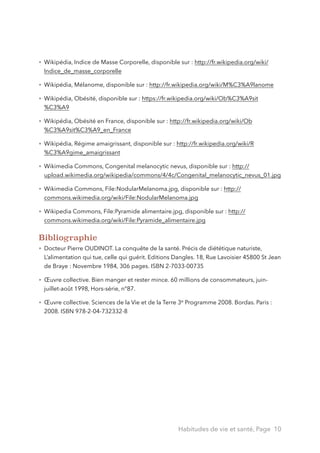 • Wikipédia, Indice de Masse Corporelle, disponible sur : http://fr.wikipedia.org/wiki/
Indice_de_masse_corporelle
• Wikipédia, Mélanome, disponible sur : http://fr.wikipedia.org/wiki/M%C3%A9lanome
• Wikipédia, Obésité, disponible sur : https://fr.wikipedia.org/wiki/Ob%C3%A9sit
%C3%A9
• Wikipédia, Obésité en France, disponible sur : http://fr.wikipedia.org/wiki/Ob
%C3%A9sit%C3%A9_en_France
• Wikipédia, Régime amaigrissant, disponible sur : http://fr.wikipedia.org/wiki/R
%C3%A9gime_amaigrissant
• Wikimedia Commons, Congenital melanocytic nevus, disponible sur : http://
upload.wikimedia.org/wikipedia/commons/4/4c/Congenital_melanocytic_nevus_01.jpg
• Wikimedia Commons, File:NodularMelanoma.jpg, disponible sur : http://
commons.wikimedia.org/wiki/File:NodularMelanoma.jpg
• Wikipedia Commons, File:Pyramide alimentaire.jpg, disponible sur : http://
commons.wikimedia.org/wiki/File:Pyramide_alimentaire.jpg
Bibliographie
• Docteur Pierre OUDINOT. La conquête de la santé. Précis de diététique naturiste,
L’alimentation qui tue, celle qui guérit. Editions Dangles. 18, Rue Lavoisier 45800 St Jean
de Braye : Novembre 1984, 306 pages. ISBN 2-7033-00735
• Œuvre collective. Bien manger et rester mince. 60 millions de consommateurs, juin-
juillet-août 1998, Hors-série, n°87.
• Œuvre collective. Sciences de la Vie et de la Terre 3e Programme 2008. Bordas. Paris :
2008. ISBN 978-2-04-732332-8
Habitudes de vie et santé, Page 10
 