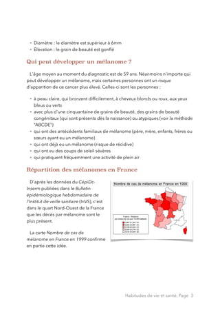 • Diamètre : le diamètre est supérieur à 6mm
• Élévation : le grain de beauté est gonﬂé
Qui peut développer un mélanome ?
!
L'âge moyen au moment du diagnostic est de 59 ans. Néanmoins n'importe qui
peut développer un mélanome, mais certaines personnes ont un risque
d'apparition de ce cancer plus élevé. Celles-ci sont les personnes :
• à peau claire, qui bronzent difﬁcilement, à cheveux blonds ou roux, aux yeux
bleus ou verts
• avec plus d'une cinquantaine de grains de beauté, des grains de beauté
congénitaux (qui sont présents dès la naissance) ou atypiques (voir la méthode
“ABCDE”)
• qui ont des antécédents familiaux de mélanome (père, mère, enfants, frères ou
sœurs ayant eu un mélanome)
• qui ont déjà eu un mélanome (risque de récidive)
• qui ont eu des coups de soleil sévères
• qui pratiquent fréquemment une activité de plein air
Répartition des mélanomes en France
!
D'après les données du CépiDc-
Inserm publiées dans le Bulletin
épidémiologique hebdomadaire de
l'Institut de veille sanitaire (InVS), c'est
dans le quart Nord-Ouest de la France
que les décès par mélanome sont le
plus présent.
La carte Nombre de cas de
mélanome en France en 1999 conﬁrme
en partie cette idée.
!
!
Habitudes de vie et santé, Page 3
 