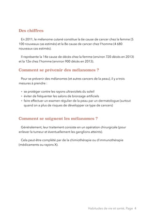 Des chiffres
!
En 2011, le mélanome cutané constitue la 6e cause de cancer chez la femme (5
100 nouveaux cas estimés) et la 8e cause de cancer chez l'homme (4 680
nouveaux cas estimés).
Il représente la 14e cause de décès chez la femme (environ 720 décès en 2013)
et la 12e chez l'homme (environ 900 décès en 2013).
Comment se prévenir des mélanomes ?
!
Pour se prévenir des mélanomes (et autres cancers de la peau), il y a trois
mesures à prendre :
• se protéger contre les rayons ultraviolets du soleil
• éviter de fréquenter les salons de bronzage artiﬁciels
• faire effectuer un examen régulier de la peau par un dermatologue (surtout
quand on a plus de risques de développer ce type de cancers)
!
Comment se soignent les mélanomes ?
!
Généralement, leur traitement consiste en un opération chirurgicale (pour
enlever la tumeur et éventuellement les ganglions atteints).
Cela peut-être complété par de la chimiothérapie ou d'immunothérapie
(médicaments ou rayons X).
!
Habitudes de vie et santé, Page 4
 