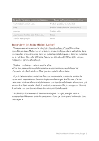Interview de Jean-Michel Lecerf
Vous pouvez retrouver sur le blog http://oe-dans-leau.fr/clara/ l’interview
complète de Jean-Michel Lecerf (médecin endocrinologue, donc spécialiste dans
les maladies endocriniennes, dans les maladies métaboliques et dans les maladies
de la nutrition. Il travaille à l'Institut Pasteur de Lille et au CHRU de Lille, comme
médecin et comme chercheur).
Voici sa conclusion… qui est aussi la nôtre :  
« Il ne faut pas oublier que l'alimentation a une fonction essentielle qui est
d'apporter du plaisir, et donc il faut garder ce plaisir alimentaire.
Et puis l’alimentation a aussi une fonction relationnelle, conviviale, et donc le
repas sert à se rencontrer. Il est très important de manger à table avec d'autres
personnes et de satisfaire ainsi pleinement nos fonctions de l'accès alimentaire, qui
servent à la fois à se faire plaisir, à se réunir, à se rassembler, à partager, et bien sur
à satisfaire nos besoins nutritifs et de maintenir l'état de santé.
Je pense qu'il faut revenir à des choses simples : bouger, manger varié et
accepter les différences entre les personnes. Donc ça, c'est quand même des bons
messages. » 
Ce que les Français ne consomment pas assez Ce que les Français consomment trop
Féculents (pain, céréales, etc.) Produits gras (beurre, huile, etc.)
Fruits Produits sucrés (chocolat, bonbons, etc.)
Légumes Produits salés
Légumes secs (lentilles, pois chiches, etc.) Sodas
Quantité d’eau par jour Alcool
Habitudes de vie et santé, Page 8
 