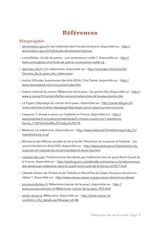 Références
Sitographie
• alimentation.gouv.fr, Les habitudes des Français évoluent, disponible sur : http://
alimentation.gouv.fr/habitudes-alimentaires-francais
• consoGlobe, L’huile de palme : une controverse inutile ?, disponible sur : http://
www.consoglobe.com/huile-de-palme-controverse-inutile-cg
• dermato-info.fr, Les mélanomes, disponible sur : http://dermato-info.fr/article/
Cancers_de_la_peau_les_melanomes
• Institut d'Etudes Supérieures des Arts (IESA), Croc’Santé, disponible sur : http://
www.iesanetwork.com/crocsante/index.htm
• Institut national du cancer, Mélanome de la peau : les points clés, disponible sur : http://
www.e-cancer.fr/cancerinfo/les-cancers/melanomes-de-la-peau/points-cles
• Le Figaro, Dépistage du cancer de la peau, disponible sur : http://sante.leﬁgaro.fr/
mieux-etre/vaccination-depistage/depistage-cancer-peau/qui-est-concerne
• L’express, 5 choses à savoir sur l'obésité en France, disponible sur : http://
www.lexpress.fr/actualite/societe/sante/5-choses-a-savoir-sur-l-obesite-en-
france_1124103.html#SuiXTUz0yutSrFI2.99
• Medcost, Le mélanome, disponible sur : http://www.medcost.fr/media/mag/mag_21/
mesotheliome_6.gif
• Ministaire des Affaires sociales et de la Santé, Prévention du surpoids et l’obésité : Les
recommandations de la HAS, disponible sur : http://www.sante.gouv.fr/prevention-du-
surpoids-et-l-obesite-les-recommandations-de-la-has.html
• notrefamille.com, Prédominance des décès par mélanome dans le quart Nord-Ouest de
la France, disponible sur : http://sante-guerir.notrefamille.com/sante-a-z/predominance-
des-deces-par-melanome-dans-le-quart-nord-ouest-de-la-france-o57077.html
• Obésité Sévère de l'Enfant et de l'Adulte en Nord/Pas-de-Calais, Pourquoi devient-on
obèse ?, disponible sur : http://www.reseau-osean.org/pourquoi-devient-on-obese/
• pourquoidocteur.fr, Mélanome (cancer de la peau), disponible sur : http://
www.pourquoidocteur.fr/Melanome--cancer-de-la-peau--923.html
• sante.canoe.ca, Mélanome, disponible sur : http://sante.canoe.ca/
condition_info_details.asp?disease_id=86
Habitudes de vie et santé, Page 9
 