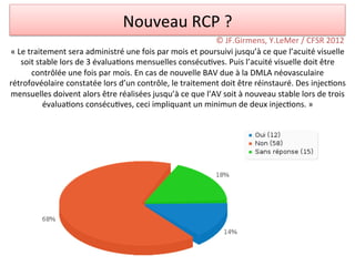 Nouveau	
  RCP	
  ?	
  
                                                                                          ©	
  JF.Girmens,	
  Y.LeMer	
  /	
  CFSR	
  2012	
  
«	
  Le	
  traitement	
  sera	
  administré	
  une	
  fois	
  par	
  mois	
  et	
  poursuivi	
  jusqu’à	
  ce	
  que	
  l’acuité	
  visuelle	
  
      soit	
  stable	
  lors	
  de	
  3	
  évalua/ons	
  mensuelles	
  consécu/ves.	
  Puis	
  l’acuité	
  visuelle	
  doit	
  être	
  
            contrôlée	
  une	
  fois	
  par	
  mois.	
  En	
  cas	
  de	
  nouvelle	
  BAV	
  due	
  à	
  la	
  DMLA	
  néovasculaire	
  
rétrofovéolaire	
  constatée	
  lors	
  d’un	
  contrôle,	
  le	
  traitement	
  doit	
  être	
  réinstauré.	
  Des	
  injec/ons	
  
mensuelles	
  doivent	
  alors	
  être	
  réalisées	
  jusqu’à	
  ce	
  que	
  l’AV	
  soit	
  à	
  nouveau	
  stable	
  lors	
  de	
  trois	
  
                évalua/ons	
  consécu/ves,	
  ceci	
  impliquant	
  un	
  minimun	
  de	
  deux	
  injec/ons.	
  »	
  
 