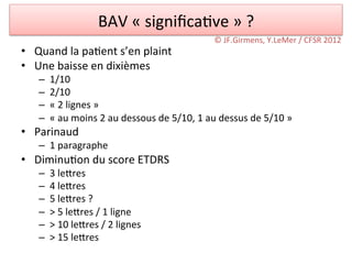 BAV	
  «	
  signiﬁca/ve	
  »	
  ?	
  
                                                                           ©	
  JF.Girmens,	
  Y.LeMer	
  /	
  CFSR	
  2012	
  
•  Quand	
  la	
  pa/ent	
  s’en	
  plaint	
  
•  Une	
  baisse	
  en	
  dixièmes	
  
     –    1/10	
  
     –    2/10	
  
     –    «	
  2	
  lignes	
  »	
  
     –    «	
  au	
  moins	
  2	
  au	
  dessous	
  de	
  5/10,	
  1	
  au	
  dessus	
  de	
  5/10	
  »	
  
•  Parinaud	
  
     –  1	
  paragraphe	
  
•  Diminu/on	
  du	
  score	
  ETDRS	
  
     –    3	
  ledres	
  
     –    4	
  ledres	
  
     –    5	
  ledres	
  ?	
  
     –    >	
  5	
  ledres	
  /	
  1	
  ligne	
  
     –    >	
  10	
  ledres	
  /	
  2	
  lignes	
  
     –    >	
  15	
  ledres	
  
 