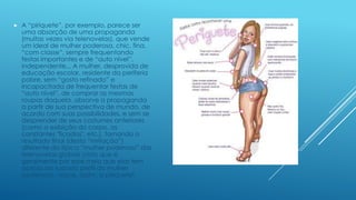 

A “piriquete”, por exemplo, parece ser
uma absorção de uma propaganda
(muitas vezes via telenovelas), que vende
um ideal de mulher poderosa, chic, fina,
“com classe”, sempre frequentando
festas importantes e de “auto nível”,
independente... A mulher, desprovida de
educação escolar, residente da periferia
pobre, sem “gosto refinado” e
incapacitada de frequentar festas de
“auto nível”, de comprar as mesmas
roupas daquela, absorve a propaganda
a partir de sua perspectiva de mundo, de
acordo com suas possibilidades, e sem se
desprender de seus costumes anteriores
(como a exibição do corpo, as
constantes "ficadas", etc.), tornando o
resultado final (desta “imitação”)
diferente da típica “mulher poderosa” das
telenovelas globais (visto que é,
geralmente por esse meio que elas tem
acesso ao suposto perfil da mulher
poderosa): nasce, assim, a piriquete!

 