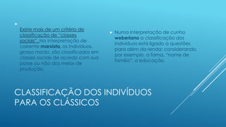 

Existe mais de um critério de
classificação de “classes
sociais”. Na interpretação de
corrente marxista, os indivíduos,
grosso modo, são classificados em
classes sociais de acordo com sua
posse ou não dos meios de
produção.



Numa interpretação de cunho
weberiano a classificação dos
indivíduos está ligado a questões
para além da renda; considerando,
por exemplo, a fama, “nome de
família”, a educação.

CLASSIFICAÇÃO DOS INDIVÍDUOS
PARA OS CLÁSSICOS

 