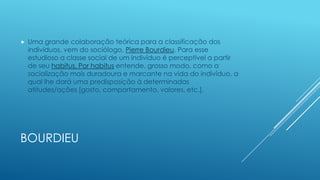 

Uma grande colaboração teórica para a classificação dos
indivíduos, vem do sociólogo, Pierre Bourdieu. Para esse
estudioso a classe social de um indivíduo é perceptível a partir
de seu habitus. Por habitus entende, grosso modo, como a
socialização mais duradoura e marcante na vida do indivíduo, a
qual lhe dará uma predisposição à determinadas
atitudes/ações [gosto, comportamento, valores, etc.].

BOURDIEU

 