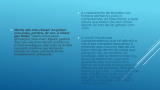 



Maria não tem classe! Ao gritar
com João, perdeu, de vez, a classe
que tinha”. Quem nunca ouviu
afirmações como essa? Alguém poderia
dizer que esta frase não faz sentido nos
termos sociológicos. Que trata-se de uma
expressão cotidiana que deriva do
conceito de classe, porém de forma
completamente deturpada.

A colaboração de Bourdieu nos
fornece elementos para a
compreensão da frase inicial, a qual
atesta que Maria não tem classe
devido ao fato de ter gritado com
João.



O ponto inicial para
compreendermos que tal afirmativa
não é por completo descabida é
entender que o locutor fala de um
lugar; fala de dentro da classe que
pertence. Ele, ao contrário do
sociólogo, não se distancia dela [ou
busca se distanciar]. Logo está
querendo dizer que Maria está
agindo de maneira inadequada à
classe que ele pertence. Para esse
indivíduo [locutor], o critério adotado
para classificação está marcado
pelo que Bourdieu percebeu ao
estudar a sociedade capitalista: o
habitus de classe.

 
