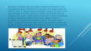 

Quando o indivíduo de uma dada classe social absorve uma
propaganda (que o influencia a comprar uma dada roupa de
marca cara), à absorve de sua maneira, a partir da forma com
que percebe o mundo social (ou melhor, da maneira de sua
classe social). Assim, cada classe social, sob a mesma influência,
recebe a influência midiática de forma diferenciada e o
resultado será igualmente diversos, próprio da classe social.
Assim, o celular comprado pelo menino da periferia pobre será
usado da forma que julgar mais adequado [como por exemplo,
ligar o som dentro de um ônibus para que todos ouçam].

 