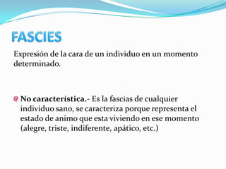 Expresión de la cara de un individuo en un momento
determinado.



 No característica.- Es la fascias de cualquier
 individuo sano, se caracteriza porque representa el
 estado de animo que esta viviendo en ese momento
 (alegre, triste, indiferente, apático, etc.)
 