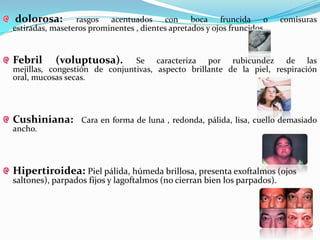 dolorosa:        rasgos acentuados con boca fruncida o                    comisuras
estiradas, maseteros prominentes , dientes apretados y ojos fruncidos.


Febril     (voluptuosa).       Se caracteriza por rubicundez de las
mejillas, congestión de conjuntivas, aspecto brillante de la piel, respiración
oral, mucosas secas.




Cushiniana:       Cara en forma de luna , redonda, pálida, lisa, cuello demasiado
ancho.




Hipertiroidea: Piel pálida, húmeda brillosa, presenta exoftalmos (ojos
saltones), parpados fijos y lagoftalmos (no cierran bien los parpados).
 