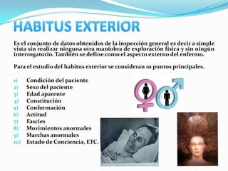 Es el conjunto de datos obtenidos de la inspección general es decir a simple
vista sin realizar ninguna otra maniobra de exploración física y sin ningún
interrogatorio. También se define como el aspecto externo del enfermo.

Para el estudio del habitus exterior se consideran 10 puntos principales.

1)    Condición del paciente
2)    Sexo del paciente
3)    Edad aparente
4)    Constitución
5)    Conformación
6)    Actitud
7)    Fascies
8)    Movimientos anormales
9)    Marchas anormales
10)   Estado de Conciencia, ETC.
 