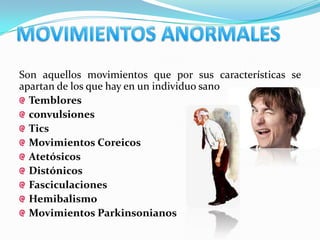 Son aquellos movimientos que por sus características se
apartan de los que hay en un individuo sano
  Temblores
  convulsiones
  Tics
  Movimientos Coreicos
  Atetósicos
  Distónicos
  Fasciculaciones
  Hemibalismo
  Movimientos Parkinsonianos
 